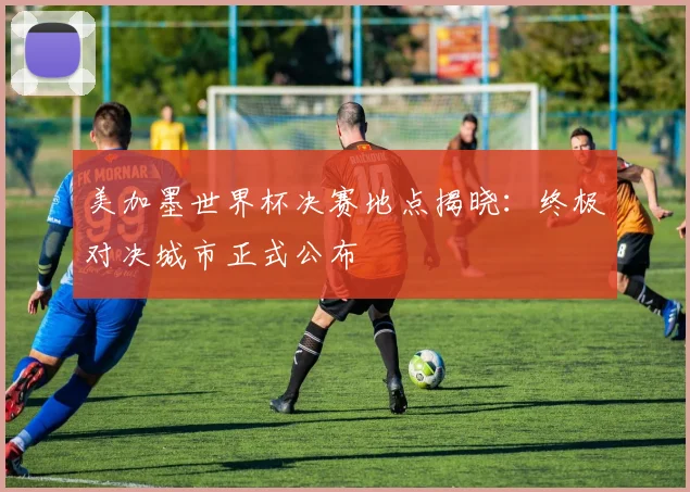 美加墨世界杯决赛地点揭晓：终极对决城市正式公布