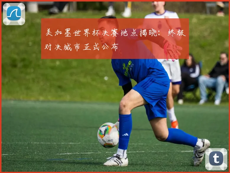 美加墨世界杯决赛地点揭晓：终极对决城市正式公布
