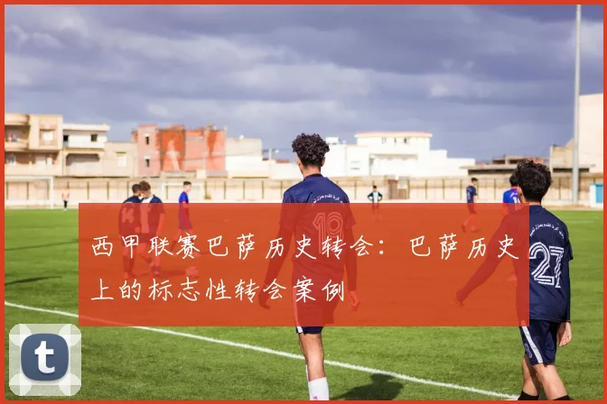 西甲联赛巴萨历史转会:巴萨历史上的标志性转会案例