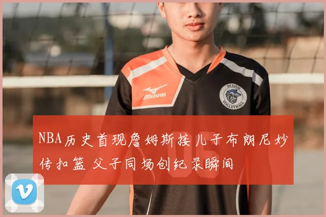 NBA历史首现詹姆斯接儿子布朗尼妙传扣篮 父子同场创纪录瞬间